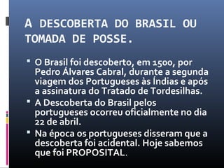A DESCOBERTA DO BRASIL OU
TOMADA DE POSSE.
 O Brasil foi descoberto, em 1500, por
Pedro Álvares Cabral, durante a segunda
viagem dos Portugueses às Índias e após
a assinatura do Tratado de Tordesilhas.
 A Descoberta do Brasil pelos
portugueses ocorreu oficialmente no dia
22 de abril.
 Na época os portugueses disseram que a
descoberta foi acidental. Hoje sabemos
que foi PROPOSITAL.
 