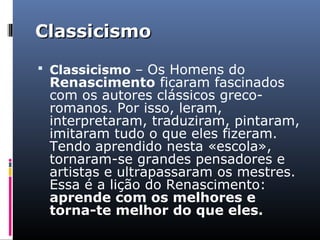 ClassicismoClassicismo
 Classicismo – Os Homens do
Renascimento ficaram fascinados
com os autores clássicos greco-
romanos. Por isso, leram,
interpretaram, traduziram, pintaram,
imitaram tudo o que eles fizeram.
Tendo aprendido nesta «escola»,
tornaram-se grandes pensadores e
artistas e ultrapassaram os mestres.
Essa é a lição do Renascimento:
aprende com os melhores e
torna-te melhor do que eles.
 