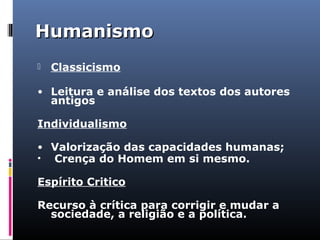 HumanismoHumanismo
 Classicismo
• Leitura e análise dos textos dos autores
antigos
Individualismo
• Valorização das capacidades humanas;
• Crença do Homem em si mesmo.
Espírito Critico
Recurso à crítica para corrigir e mudar a
sociedade, a religião e a política.
 