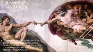 O HUMANISMO
RENASCENTISTA
O humanismo (filosofia) do século XIV deu
origem ao Renascimento ou Renascença
(tendência artístico-intelectual). Através dele,
busca-se explicação RACIONAL para fatos da
natureza - RACIONALISMO