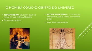 O HOMEM COMO O CENTRO DO UNIVERSO
ANTROPOCENTRISMO: “O homem é a
medida de todas as coisas” — conceito
grego.
Nova ética renascentista
TEOCENTRISMO: Deus deve estar no
centro de toda reflexão filosófica.
Ética cristã medieval