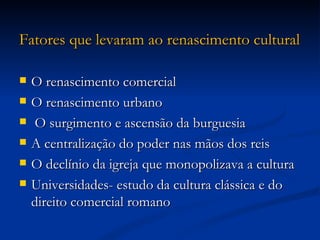 Fatores que levaram ao renascimento cultural

   O renascimento comercial
   O renascimento urbano
   O surgimento e ascensão da burguesia
   A centralização do poder nas mãos dos reis
   O declínio da igreja que monopolizava a cultura
   Universidades- estudo da cultura clássica e do
    direito comercial romano
 