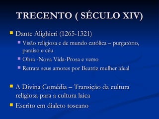 TRECENTO ( SÉCULO XIV)
   Dante Alighieri (1265-1321)
     Visão religiosa e de mundo católica – purgatório,
      paraíso e céu
     Obra -Nova Vida-Prosa e verso

     Retrata seus amores por Beatriz mulher ideal



   A Divina Comédia – Transição da cultura
    religiosa para a cultura laica
   Escrito em dialeto toscano
 