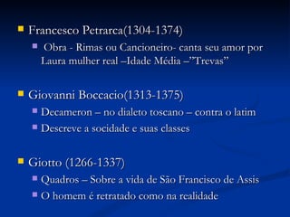    Francesco Petrarca(1304-1374)
       Obra - Rimas ou Cancioneiro- canta seu amor por
        Laura mulher real –Idade Média –”Trevas”

   Giovanni Boccacio(1313-1375)
     Decameron – no dialeto toscano – contra o latim
     Descreve a socidade e suas classes



   Giotto (1266-1337)
     Quadros – Sobre a vida de São Francisco de Assis
     O homem é retratado como na realidade
 