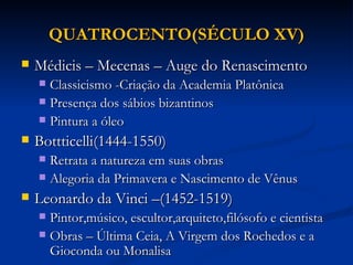 QUATROCENTO(SÉCULO XV)
   Médicis – Mecenas – Auge do Renascimento
     Classicismo -Criação da Academia Platônica
     Presença dos sábios bizantinos
     Pintura a óleo

   Bottticelli(1444-1550)
     Retrata a natureza em suas obras
     Alegoria da Primavera e Nascimento de Vênus

   Leonardo da Vinci –(1452-1519)
     Pintor,músico, escultor,arquiteto,filósofo e cientista
     Obras – Última Ceia, A Virgem dos Rochedos e a
      Gioconda ou Monalisa
 