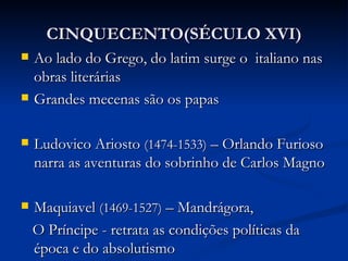 CINQUECENTO(SÉCULO XVI)
   Ao lado do Grego, do latim surge o italiano nas
    obras literárias
   Grandes mecenas são os papas

   Ludovico Ariosto (1474-1533) – Orlando Furioso
    narra as aventuras do sobrinho de Carlos Magno

   Maquiavel (1469-1527) – Mandrágora,
    O Príncipe - retrata as condições políticas da
    época e do absolutismo
 