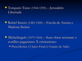    Torquato Tasso (1544-1595) – Jerusalém
    Libertada

   Rafael Sanzio (1483-1520) – Escola de Atenas e
    Madona Sistina

   Michelângelo (1475-1564) – Suas obras retratam o
    conflito paganismo X cristianismo
       Pietá,Moisés, O Juízo Final,A Criação de Adão
 