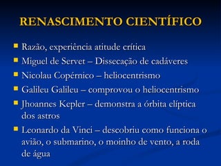 RENASCIMENTO CIENTÍFICO
   Razão, experiência atitude crítica
   Miguel de Servet – Dissecação de cadáveres
   Nicolau Copérnico – heliocentrismo
   Galileu Galileu – comprovou o heliocentrismo
   Jhoannes Kepler – demonstra a órbita elíptica
    dos astros
   Leonardo da Vinci – descobriu como funciona o
    avião, o submarino, o moinho de vento, a roda
    de água
 