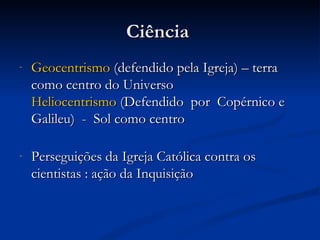 Ciência
-   Geocentrismo (defendido pela Igreja) – terra
    como centro do Universo
    Heliocentrismo (Defendido por Copérnico e
    Galileu) - Sol como centro

-   Perseguições da Igreja Católica contra os
    cientistas : ação da Inquisição  
 