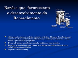 Razões que favoreceram
 o desenvolvimento do
    Renascimento



   Itália possuía vigorosa tradição cultural e artística: Herança da cultura greco-
    romana; recebeu também forte influência das civilizações bizantina e árabe,
    devido à proximidade geográfica.
    Desenvolvimento econômico, social e político de suas cidades.
   Riquezas acumuladas com o comércio, a burguesia italiana incentivava o
    embelezamento das cidades.
   Imprensa de Gutemberg
 