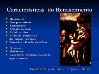 Características do Renascimento
   Humanismo
   Antropocentrismo
   Racionalismo
   Ação dos mecenas
   Espírito crítico
   Utilização progressista
    das línguas nacionais
   Busca de explicações científicas

    Otimismo
    Hedonismo
    Classicismo: Inspiração da cultura
    grega e romana



                     Família de Menino Jesus de São João - Rafael
 