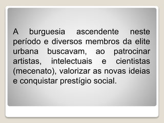 A burguesia ascendente neste
período e diversos membros da elite
urbana buscavam, ao patrocinar
artistas, intelectuais e cientistas
(mecenato), valorizar as novas ideias
e conquistar prestígio social.
 