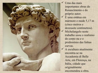  Uma das mais
importantes obras do
Renascimento e do
próprio autor.
 É uma estátua em
mármore e mede 5,17 m
(cinco metros e
dezessete centímetros).
 Michelangelo neste
trabalho usou o realismo
do corpo nu e o
predomínio das linhas
curvas.
 A escultura atualmente
encontra-se na
Accademia di Belle
Arte, em Florença, na
Itália, cidade que
originalmente
encomendou a obra.
 