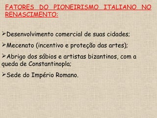 FATORES DO PIONEIRISMO ITALIANO NO
RENASCIMENTO:
Desenvolvimento comercial de suas cidades;
Mecenato (incentivo e proteção das artes);
Abrigo dos sábios e artistas bizantinos, com a
queda de Constantinopla;
Sede do Império Romano.
 