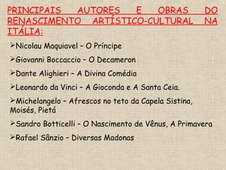 PRINCIPAIS AUTORES E OBRAS DO
RENASCIMENTO ARTÍSTICO-CULTURAL NA
ITÁLIA:
Nicolau Maquiavel – O Príncipe
Giovanni Boccaccio – O Decameron
Dante Alighieri – A Divina Comédia
Leonardo da Vinci – A Gioconda e A Santa Ceia.
Michelangelo – Afrescos no teto da Capela Sistina,
Moisés, Pietá
Sandro Botticelli – O Nascimento de Vênus, A Primavera
Rafael Sânzio – Diversas Madonas
 