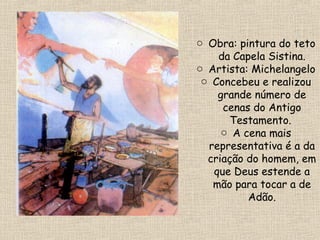 o Obra: pintura do teto
da Capela Sistina.
o Artista: Michelangelo
o Concebeu e realizou
grande número de
cenas do Antigo
Testamento.
o A cena mais
representativa é a da
criação do homem, em
que Deus estende a
mão para tocar a de
Adão.
 