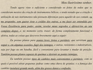 Meu ilustríssimo senhor,
Tendo agora visto o suficiente e considerado os feitos de todos que se
consideram mestres da criação de instrumentos bélicos, e tendo notado que a criação e
utilização de tais instrumentos não possuem diferenças para aqueles de uso comum, eu
me proponho, sem querer tirar o crédito dos outros, a me fazer ser entendido por
Vossa Excelência para poder, assim, revelar meus segredos e oferecê-los ao seu
completo dispor, e, no momento certo, trazer, de forma completamente funcional e
efetiva, todas as coisas que descrevo brevemente aqui a seguir:
Eu possuo planos para pontes leves, fortes e portáteis, que serviriam para
seguir e, em algumas ocasiões, fugir dos inimigos, e outras, resistentes e indestrutíveis,
seja por fogo ou em batalha, fácil e conveniente para levantar e mudar de posição.
Também possuo planos capazes de queimar e destruir as pontes inimigas.
Eu também possuo tipos de canhões mais convenientes e portáteis, com os
quais é possível atirar pequenas pedras como uma chuva de granizo; e a fumaça dos
canhões instalará grande medo, além dos graves danos e confusão.
 