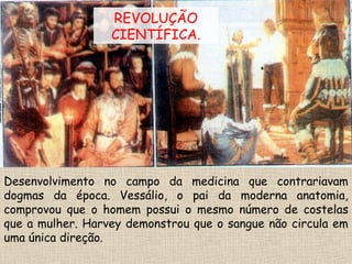 Desenvolvimento no campo da medicina que contrariavam
dogmas da época. Vessálio, o pai da moderna anatomia,
comprovou que o homem possui o mesmo número de costelas
que a mulher. Harvey demonstrou que o sangue não circula em
uma única direção.
REVOLUÇÃO
CIENTÍFICA.
 