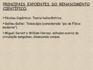 PRINCIPAIS EXPOENTES DO RENASCIMENTO
CIENTÍFICO:
Nicolau Copérnico: Teoria heliocêntrica
Galileu Galilei: Telescópio (considerado “pai da Física
moderna”)
Miguel Servet e William Harvey: estudos acerca da
circulação sanguínea, dissecando corpos.
 