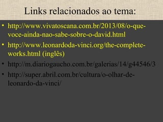 Links relacionados ao tema:
• http://www.vivatoscana.com.br/2013/08/o-que-
voce-ainda-nao-sabe-sobre-o-david.html
• http://www.leonardoda-vinci.org/the-complete-
works.html (inglês)
• http://m.diariogaucho.com.br/galerias/14/g44546/3
• http://super.abril.com.br/cultura/o-olhar-de-
leonardo-da-vinci/
 
