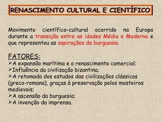 RENASCIMENTO CULTURAL E CIENTÍFICORENASCIMENTO CULTURAL E CIENTÍFICO
Movimento científico-cultural ocorrido na Europa
durante a transição entre as idades Média e Moderna e
que representou as aspirações da burguesia.
FATORES:
A expansão marítima e o renascimento comercial;
Influência da civilização bizantina;
A retomada dos estudos das civilizações clássicas
(greco-romana), graças à preservação pelos mosteiros
medievais;
A ascensão da burguesia;
A invenção da imprensa.
 