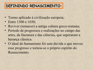 DEFININDO RENASCIMENTO:
• Termo aplicado à civilização europeia;
• Entre 1300 e 1650;
• Reviver (renascer) a antiga cultura greco-romana;
• Período de progressos e realizações no campo das
artes, da literatura e das ciências, que superaram a
herança clássica.
• O ideal do humanismo foi sem duvida o que moveu
esse progresso e tornou-se o próprio espírito do
Renascimento.
 