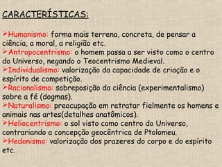 CARACTERÍSTICAS:
Humanismo: forma mais terrena, concreta, de pensar a
ciência, a moral, a religião etc.
Antropocentrismo: o homem passa a ser visto como o centro
do Universo, negando o Teocentrismo Medieval.
Individualismo: valorização da capacidade de criação e o
espírito de competição.
Racionalismo: sobreposição da ciência (experimentalismo)
sobre a fé (dogmas).
Naturalismo: preocupação em retratar fielmente os homens e
animais nas artes(detalhes anatômicos).
Heliocentrismo: o sol visto como centro do Universo,
contrariando a concepção geocêntrica de Ptolomeu.
Hedonismo: valorização dos prazeres do corpo e do espírito
etc.
 