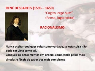 RENÉ DESCARTES (1596 – 1650)
                      “Cogito, ergo sum”.
                       (Penso, logo existo)

                         RACIONALISMO




Nunca aceitar qualquer coisa como verdade, se esta coisa não
pode ser vista como tal.
Conduzir os pensamentos em ordem, começando pelos mais
simples e fáceis de saber aos mais complexos.
 