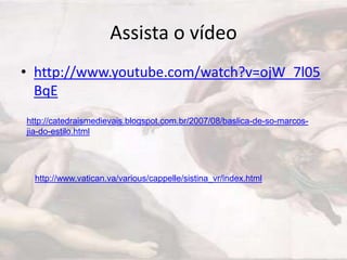 Assista o vídeo
• http://www.youtube.com/watch?v=ojW_7l05
  BqE
http://catedraismedievais.blogspot.com.br/2007/08/baslica-de-so-marcos-
jia-do-estilo.html




  http://www.vatican.va/various/cappelle/sistina_vr/index.html
 