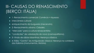 III- CAUSAS DO RENASCIMENTO
(BERÇO: ITÁLIA)
 1- Renascimento comercial: Comércio > riquezas:
 intercâmbio cultural;
 enriquecimento da burguesia (mecenato).
 2- Renascimento urbano: Cidades:
 “Mercado” para a cultura renascentista;
 “condições” de valorização do novo (cosmopolitismo).
 3- Vinda de sábios bizantinos: Herança clássica.
 4- Itália: “Centro” da Antiguidade clássica: Herança no cotidiano
dos italianos (monumentos, História).
 
