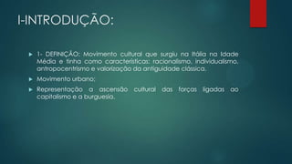 I-INTRODUÇÃO:
 1- DEFINIÇÃO: Movimento cultural que surgiu na Itália na Idade
Média e tinha como características: racionalismo, individualismo,
antropocentrismo e valorização da antiguidade clássica.
 Movimento urbano;
 Representação a ascensão cultural das forças ligadas ao
capitalismo e a burguesia.
 