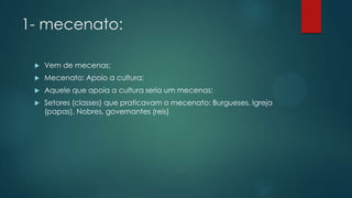 1- mecenato:
 Vem de mecenas;
 Mecenato: Apoio a cultura;
 Aquele que apoia a cultura seria um mecenas;
 Setores (classes) que praticavam o mecenato: Burgueses, Igreja
(papas), Nobres, governantes (reis)
 
