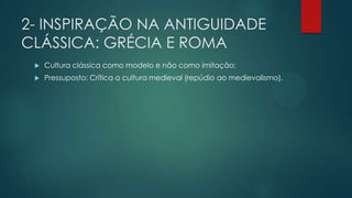 2- INSPIRAÇÃO NA ANTIGUIDADE
CLÁSSICA: GRÉCIA E ROMA
 Cultura clássica como modelo e não como imitação;
 Pressuposto: Crítica a cultura medieval (repúdio ao medievalismo).
 