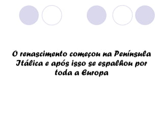 O renascimento começou na Península Itálica e após isso se espalhou por toda a Europa