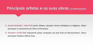 Principais artistas e as suas obras (continuação)
 Sandro Botticelli ( 1445/1510) pintor italiano, abordou temas mitológicos e religiosos. Obras
principais: O nascimento de Vênus e Primavera.
 Tintoretto (1518/1594) importante pintor veneziano da fase final do Renascimento. Obras
principais: Paraíso e Última Ceia.
 
