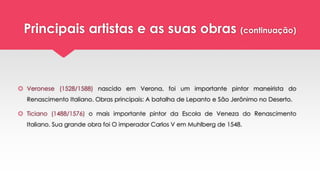 Principais artistas e as suas obras (continuação)
 Veronese (1528/1588) nascido em Verona, foi um importante pintor maneirista do
Renascimento Italiano. Obras principais: A batalha de Lepanto e São Jerônimo no Deserto.
 Ticiano (1488/1576) o mais importante pintor da Escola de Veneza do Renascimento
Italiano. Sua grande obra foi O imperador Carlos V em Muhlberg de 1548.
 