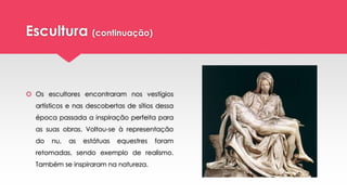 Escultura (continuação)
 Os escultores encontraram nos vestígios
artísticos e nas descobertas de sítios dessa
época passada a inspiração perfeita para
as suas obras. Voltou-se à representação
do nu, as estátuas equestres foram
retomadas, sendo exemplo de realismo.
Também se inspiraram na natureza.
 