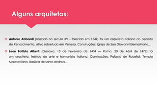 Alguns arquitetos:
 Antonio Abbondi (nascido no século XV - falecido em 1549) foi um arquiteto italiano do período
do Renascimento, ativo sobretudo em Veneza. Construções: Igreja de San Giovanni Elemosinario...
 Leon Battista Alberti (Génova, 18 de Fevereiro de 1404 — Roma, 20 de Abril de 1472) foi
um arquiteto, teórico de arte e humanista italiano. Construções: Palácio de Rucellai, Templo
Malatestiano, Basilica de santo andrea…
 