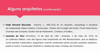 Alguns arquitetos (continuação)
 Frade Giovanni Giocondo, (Verona, c. 1433-1515) foi um arquiteto, arqueólogo e estudioso
da antiguidade clássica italiana. Construções: Palazzo del Consiglio dei Dodici, Ponte Notre-Dame,
Chambre des Comptes, Golden Hall do Parlamento, Chateau of Gaillon…
 Leonardo da Vinci (Anchiano, 15 de abril de 1452 —Amboise, 2 de maio de 1519), foi
um polímata italiano, uma das figuras mais importantes do Alto Renascimento, que se destacou
como cientista, matemático, engenheiro, inventor, anatomista, pintor, escultor, arquiteto, botânico,
poeta e músico. Construções: DUOMO a catedral de milao, Chateau de Chambord…
 
