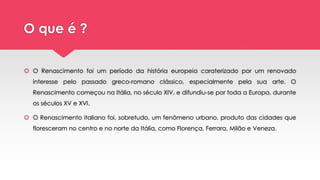 O que é ?
 O Renascimento foi um período da história europeia caraterizado por um renovado
interesse pelo passado greco-romano clássico, especialmente pela sua arte. O
Renascimento começou na Itália, no século XIV, e difundiu-se por toda a Europa, durante
os séculos XV e XVI.
 O Renascimento italiano foi, sobretudo, um fenômeno urbano, produto das cidades que
floresceram no centro e no norte da Itália, como Florença, Ferrara, Milão e Veneza.
 