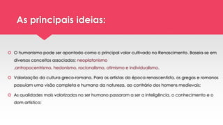 As principais ideias:
 O humanismo pode ser apontado como o principal valor cultivado no Renascimento. Baseia-se em
diversos conceitos associados: neoplatonismo
,antropocentrismo, hedonismo, racionalismo, otimismo e individualismo.
 Valorização da cultura greco-romana. Para os artistas da época renascentista, os gregos e romanos
possuíam uma visão completa e humana da natureza, ao contrário dos homens medievais;
 As qualidades mais valorizadas no ser humano passaram a ser a inteligência, o conhecimento e o
dom artístico;
 