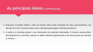 As principais ideias (continuação)
 Enquanto na Idade Média a vida do homem devia estar centrada em Deus (teocentrismo), nos
séculos XV e XVI o homem passa a ser o principal personagem (antropocentrismo);
 A razão e a natureza passam a ser valorizadas com grande intensidade. O homem renascentista,
principalmente os cientistas, passam a utilizar métodos experimentais e de observação da natureza
e universo…
 