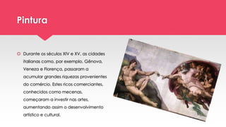 Pintura
 Durante os séculos XIV e XV, as cidades
italianas como, por exemplo, Gênova,
Veneza e Florença, passaram a
acumular grandes riquezas provenientes
do comércio. Estes ricos comerciantes,
conhecidos como mecenas,
começaram a investir nas artes,
aumentando assim o desenvolvimento
artístico e cultural.
 