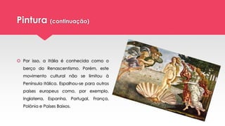 Pintura (continuação)
 Por isso, a Itália é conhecida como o
berço do Renascentismo. Porém, este
movimento cultural não se limitou à
Península Itálica. Espalhou-se para outros
países europeus como, por exemplo,
Inglaterra, Espanha, Portugal, França,
Polónia e Países Baixos.
 