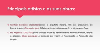 Principais artistas e as suas obras:
 Giottodi Bondone (1266/1337)pintor e arquiteto italiano. Um dos precursores do
Renascimento. Obras principais: O Beijo de Judas, A Lamentação e Julgamento Final.
 Fra Angelico (1395/1455)pintor da fase inicial do Renascimento. Pintou iluminuras, altares
e afrescos. Obras principais: A coração da virgem, A Anunciação e Adoração dos
Magos.
 