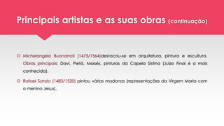 Principais artistas e as suas obras (continuação)
 Michelangelo Buonarroti (1475/1564)destacou-se em arquitetura, pintura e escultura.
Obras principais: Davi, Pietá, Moisés, pinturas da Capela Sistina (Juízo Final é a mais
conhecida).
 Rafael Sanzio (1483/1520) pintou várias madonas (representações da Virgem Maria com
o menino Jesus).
 