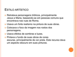 ESTILO ARTÍSTICO
 Retratava personagens bíblicos, principalmente
Jesus e Maria, baseando-se em pessoas comuns que
encontrava nas ruas de Roma.
 Usava um forte realismo na pintura de suas obras.
 Colocava o foco da imagem nos rostos dos
personagens.
 Usava efeitos de sombras e luzes.
 Pintava o fundo de suas obras de cores
escuras, principalmente de cor preta. Este recurso dava
um aspecto obscuro em suas pinturas.
 