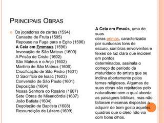 PRINCIPAIS OBRAS
 Os jogadores de cartas (1594)
Canastra de Fruta (1595)
Repouso na Fuga para o Egito (1596)
A Ceia em Emmaus (1596)
Invocação de São Mateus (1600)
A Prisão de Cristo (1602)
São Mateus e o Anjo (1602)
Martírio de São Mateus (1600)
Crucificação de São Pedro (1601)
O Sacrifício de Isaac (1603)
Conversão de São Paulo (1601)
Deposição (1604)
Nossa Senhora do Rosário (1607)
Sete Obras de Misericórdia (1607)
João Batista (1604)
Degolação de Baptista (1608)
Ressurreição de Lázaro (1609)
A Ceia em Emaús, uma de
suas
obras primas, caracterizada
por suntuosos tons de
escuro, sombras envolventes e
feixes de luz clara que incidem
em pontos
determinados, assinala o
começo do período de
maturidade do artista que se
inclina abertamente pelos
temas religiosos. Algumas de
suas obras são rejeitadas pelo
naturalismo com o qual aborda
as paisagens bíblicas, mas não
faltaram mecenas dispostos a
adquirir de bom gosto aqueles
quadros que o clero não via
com bons olhos.
 