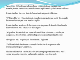 Paraceirso- Difundiu estudos sobre a composição da matéria e da
associação dos elementos, constituindo os pilares da química no ocidente.
Seus trabalhos tiveram forte influência da alquimia islâmica.
*William Harvey- Os estudos da circulação sanguínea a partir do coração
foram realizados por este médico inglês.
Seus trabalhos serviram de fundamentação para a defesa da distribuição
dos nutrientes pela circulação do sangue.
*Miguel de Servet- Iniciou os estudos médicos relativos à circulação
sanguínea, descobrindo a chamada pequena circulação (pulmonar)
Perseguido pela inquisição, foi morto na fogueira.
*Galileu Galilei- Defendeu o modelo heliocêntrico apresentado
primeiramente por Copérnico.
Seus estudos foram sistematizados em uma propostas metódica para
chegar ao conhecimento, o chamado método experimental.
 