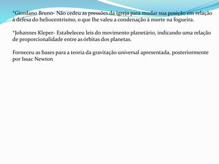 *Giordano Bruno- Não cedeu as pressões da igreja para mudar sua posição em relação
à defesa do heliocentrismo, o que lhe valeu a condenação à morte na fogueira.
*Johannes Kleper- Estabeleceu leis do movimento planetário, indicando uma relação
de proporcionalidade entre as órbitas dos planetas.
Forneceu as bases para a teoria da gravitação universal apresentada, posteriormente
por Issac Newton
 